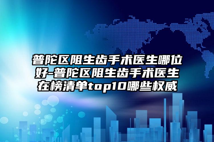 普陀区阻生齿手术医生哪位好-普陀区阻生齿手术医生在榜清单top10哪些权威
