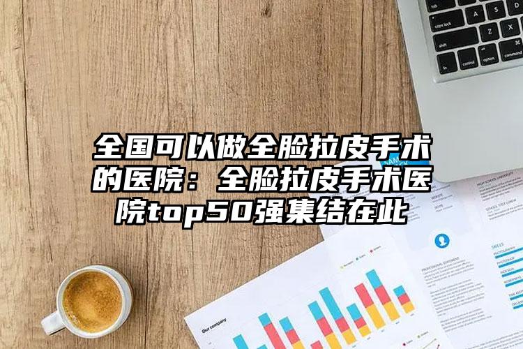 全国可以做全脸拉皮手术的医院:全脸拉皮手术医院top50强集结在此
