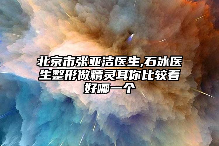 北京市张亚洁医生,石冰医生整形做精灵耳你比较看好哪一个