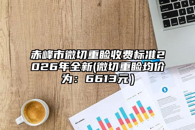赤峰市微切重睑收费标准2026年全新(微切重睑均价为:6613元)