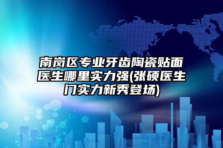 南岗区专业牙齿陶瓷贴面医生哪里实力强(张硕医生门实力新秀登场)