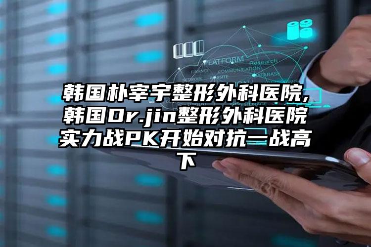 韩国朴宰宇整形外科医院,韩国Dr.jin整形外科医院实力战PK开始对抗一战高下