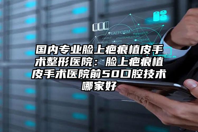 国内专业脸上疤痕植皮手术整形医院：脸上疤痕植皮手术医院前50口腔技术哪家好