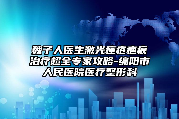 魏子人医生激光痤疮疤痕治疗超全专家攻略-绵阳市人民医院医疗整形科