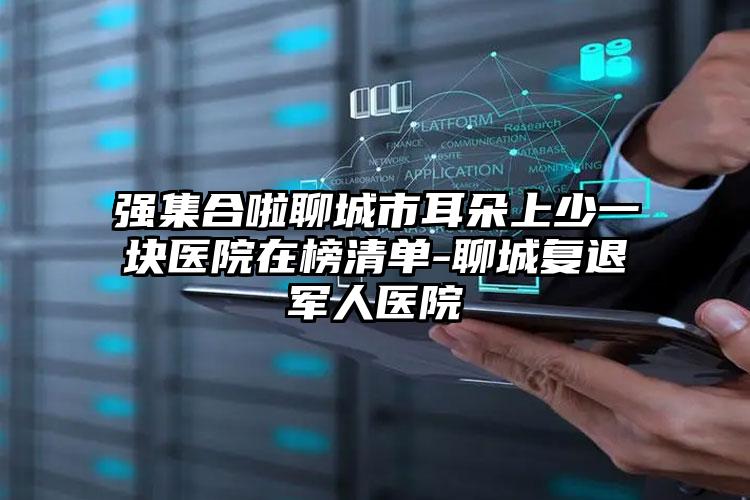 强集合啦聊城市耳朵上少一块医院在榜清单-聊城复退军人医院