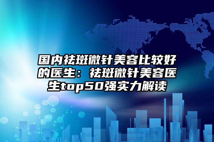 国内祛斑微针美容比较好的医生:祛斑微针美容医生top50强实力解读