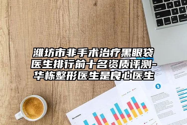 潍坊市非手术治疗黑眼袋医生排行前十名资质评测-华栋整形医生是良心医生