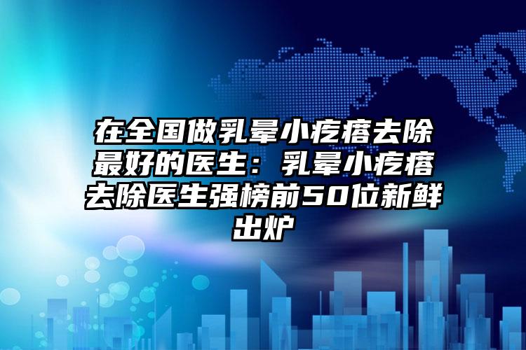 在全国做乳晕小疙瘩去除最好的医生:乳晕小疙瘩去除医生强榜前50位新鲜出炉