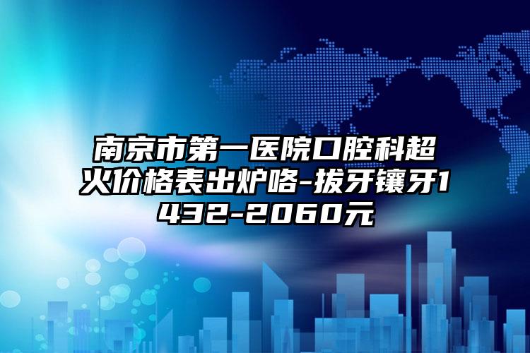 南京市第一医院口腔科超火价格表出炉咯-拔牙镶牙1432-2060元