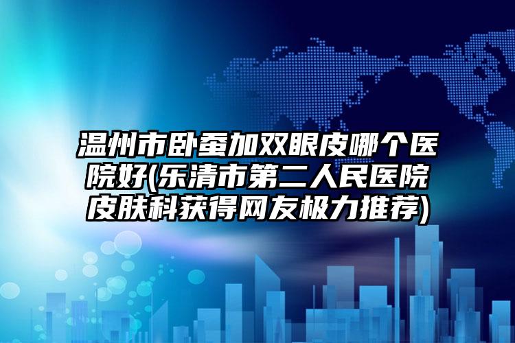 温州市卧蚕加双眼皮哪个医院好(乐清市第二人民医院皮肤科获得网友极力推荐)