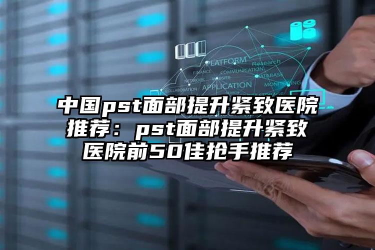 中国pst面部提升紧致医院推荐：pst面部提升紧致医院前50佳抢手推荐