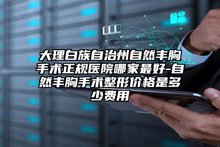 大理白族自治州自然丰胸手术正规医院哪家最好-自然丰胸手术整形价格是多少费用
