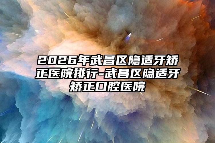 2026年武昌区隐适牙矫正医院排行-武昌区隐适牙矫正口腔医院