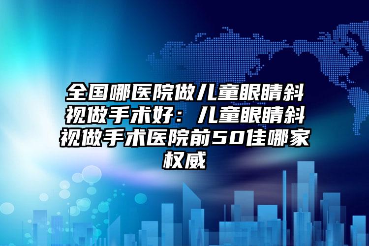 全国哪医院做儿童眼睛斜视做手术好:儿童眼睛斜视做手术医院前50佳哪家权威