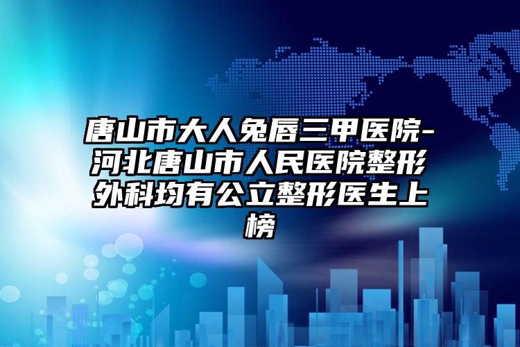 唐山市大人兔唇三甲医院-河北唐山市人民医院整形外科均有公立整形医生上榜
