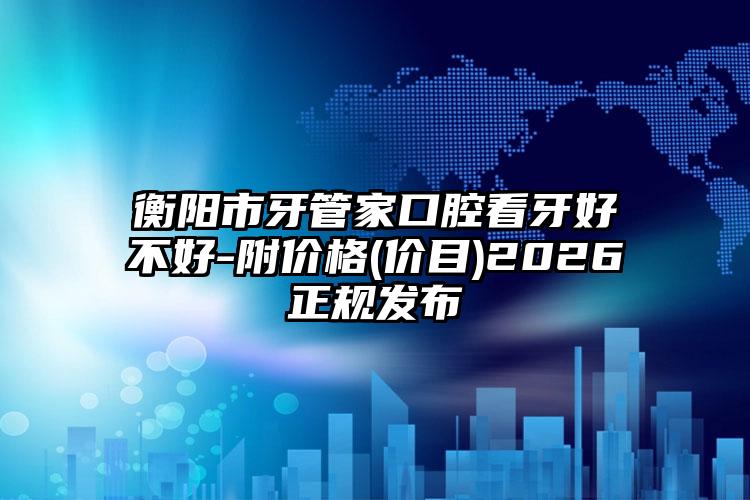 衡阳市牙管家口腔看牙好不好-附价格(价目)2026正规发布