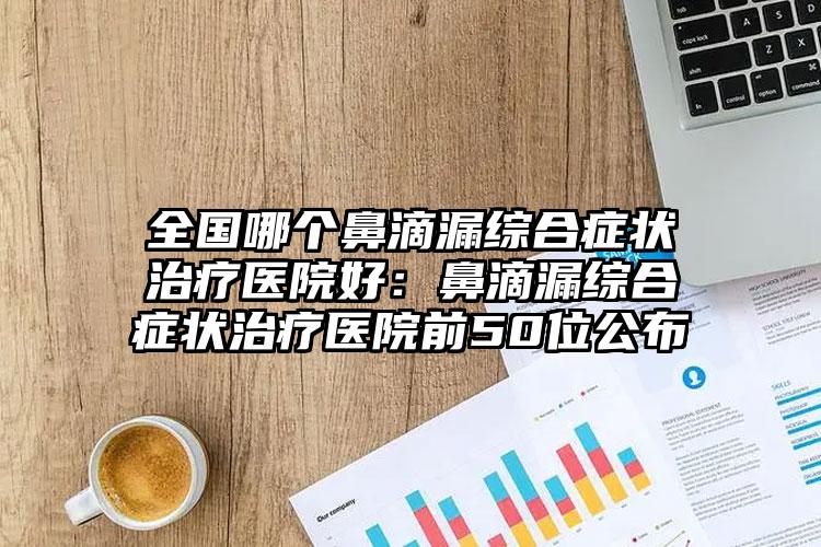 全国哪个鼻滴漏综合症状治疗医院好:鼻滴漏综合症状治疗医院前50位公布