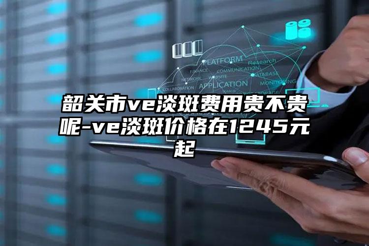 韶关市ve淡斑费用贵不贵呢-ve淡斑价格在1245元起