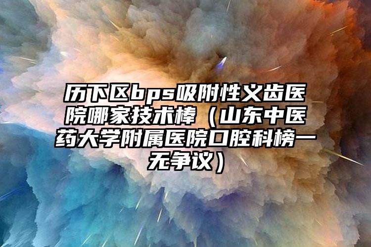 历下区bps吸附性义齿医院哪家技术棒(山东中医药大学附属医院口腔科榜一无争议)
