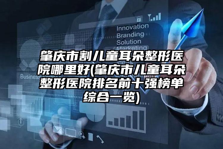 肇庆市割儿童耳朵整形医院哪里好(肇庆市儿童耳朵整形医院排名前十强榜单综合一览)