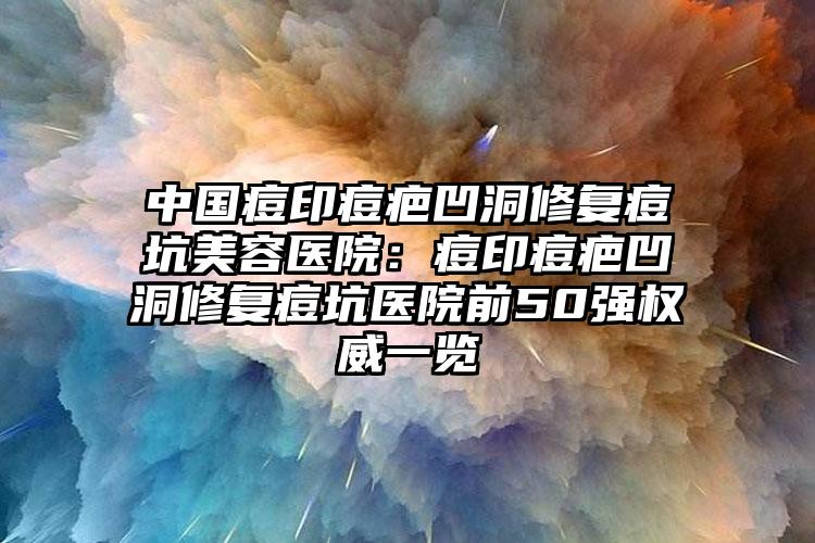 中国痘印痘疤凹洞修复痘坑美容医院:痘印痘疤凹洞修复痘坑医院前50强权威一览