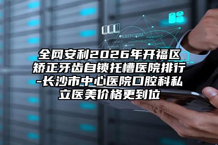 全网安利2026年开福区矫正牙齿自锁托槽医院排行-长沙市中心医院口腔科私立医美价格更到位