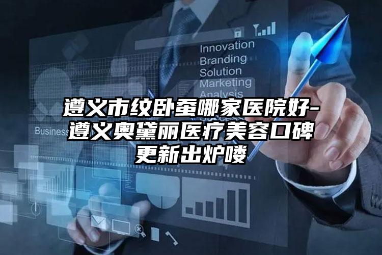 遵义市纹卧蚕哪家医院好-遵义奥黛丽医疗美容口碑更新出炉喽