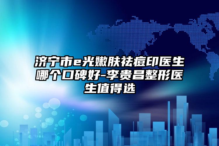 济宁市e光嫩肤祛痘印医生哪个口碑好-李贵昌整形医生值得选