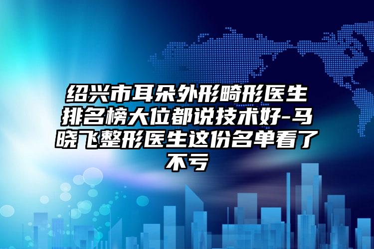 绍兴市耳朵外形畸形医生排名榜大位都说技术好-马晓飞整形医生这份名单看了不亏