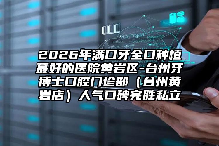 2026年满口牙全口种植蕞好的医院黄岩区-台州牙博士口腔门诊部(台州黄岩店)人气口碑完胜私立