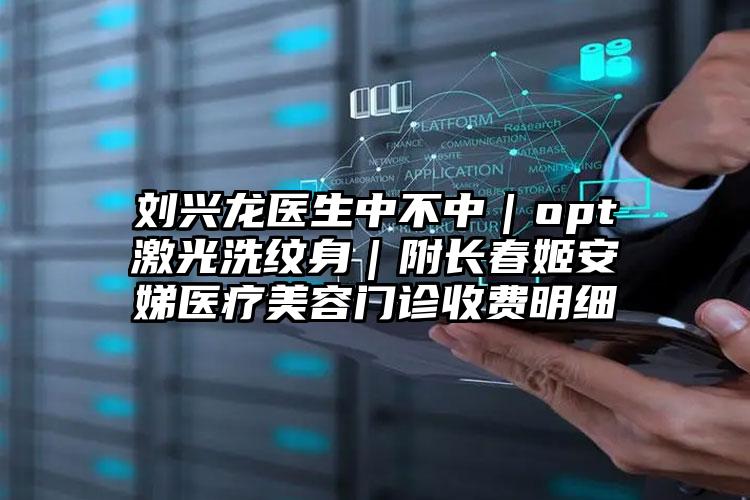 刘兴龙医生中不中|opt激光洗纹身|附长春姬安娣医疗美容门诊收费明细