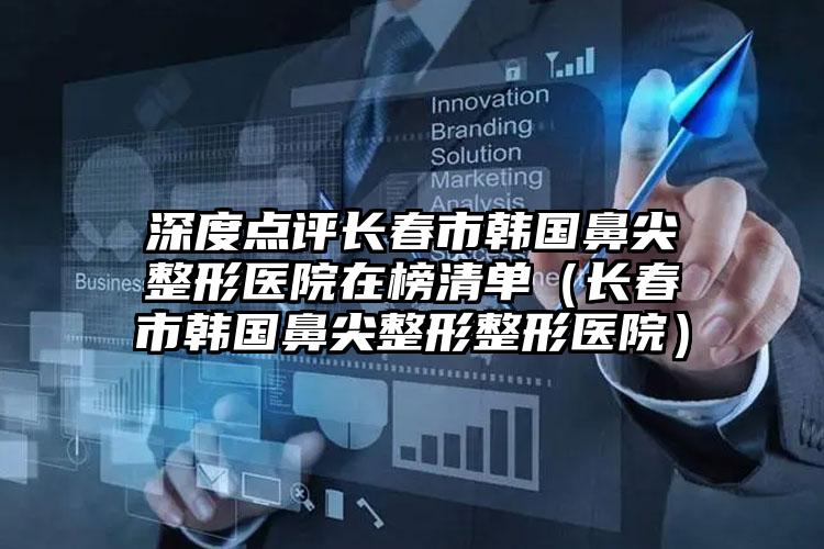 深度点评长春市韩国鼻尖整形医院在榜清单（长春市韩国鼻尖整形整形医院）