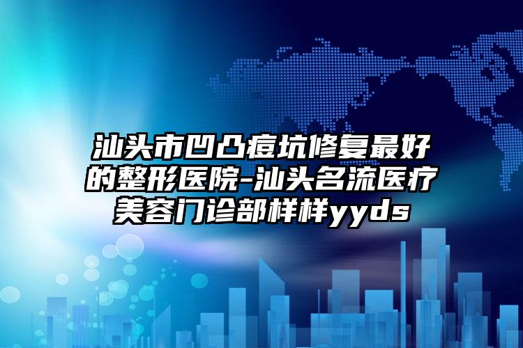 汕头市凹凸痘坑修复最好的整形医院-汕头名流医疗美容门诊部样样yyds