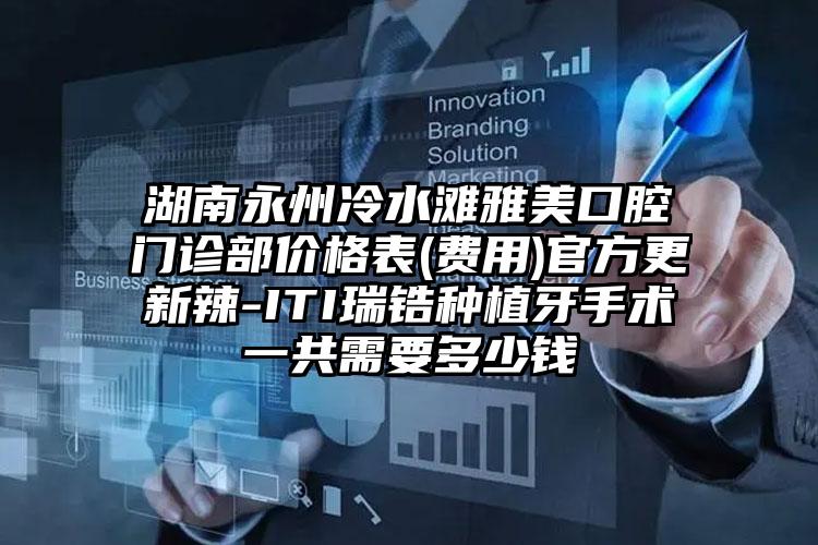 湖南永州冷水滩雅美口腔门诊部价格表(费用)官方更新辣-ITI瑞锆种植牙手术一共需要多少钱
