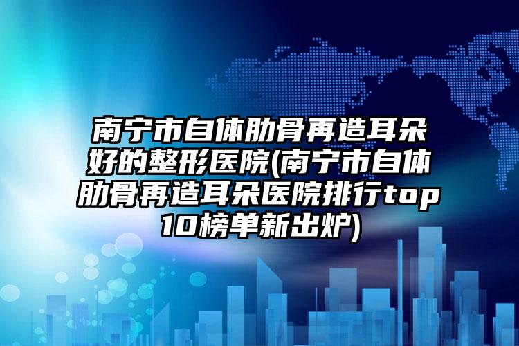 南宁市自体肋骨再造耳朵好的整形医院(南宁市自体肋骨再造耳朵医院排行top10榜单新出炉)