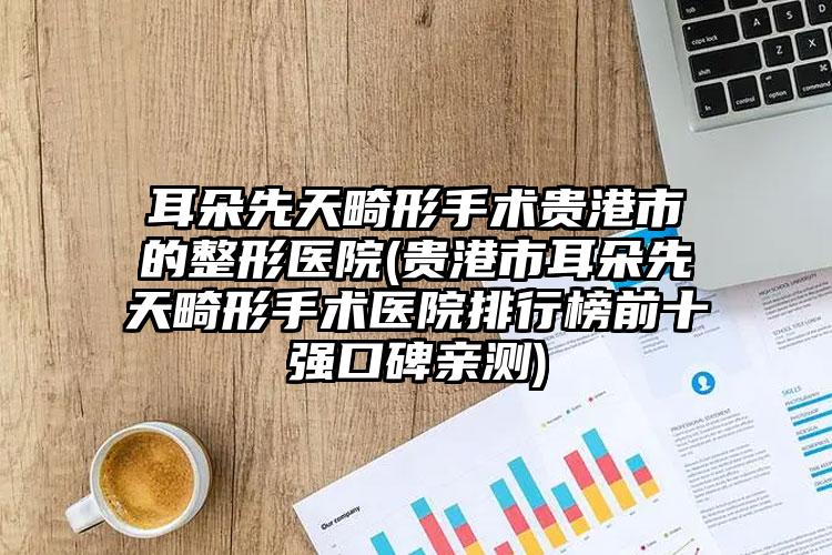耳朵先天畸形手术贵港市的整形医院(贵港市耳朵先天畸形手术医院排行榜前十强口碑亲测)