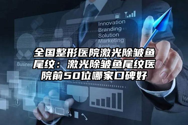 全国整形医院激光除皱鱼尾纹：激光除皱鱼尾纹医院前50位哪家口碑好