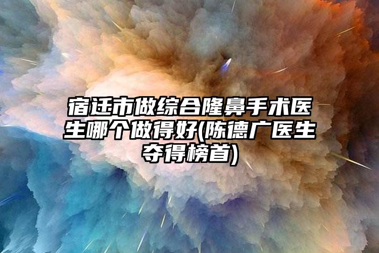 宿迁市做综合隆鼻手术医生哪个做得好(陈德广医生夺得榜首)
