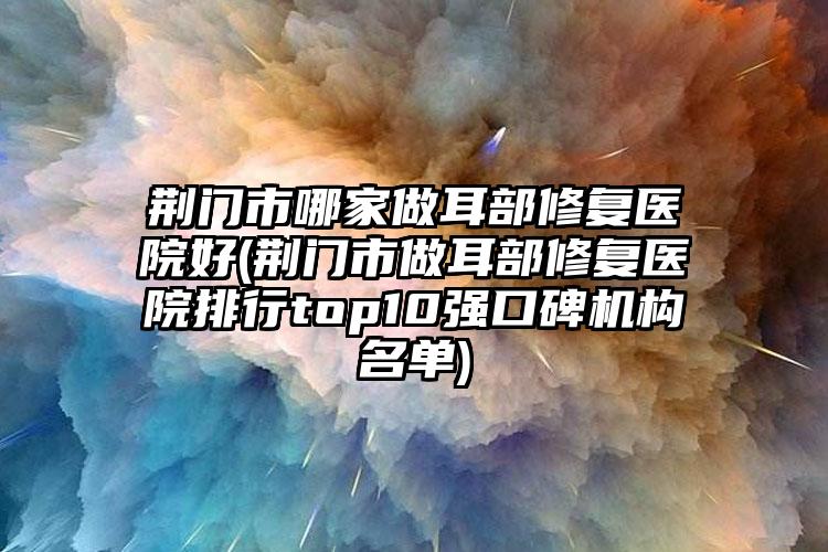 荆门市哪家做耳部修复医院好(荆门市做耳部修复医院排行top10强口碑机构名单)
