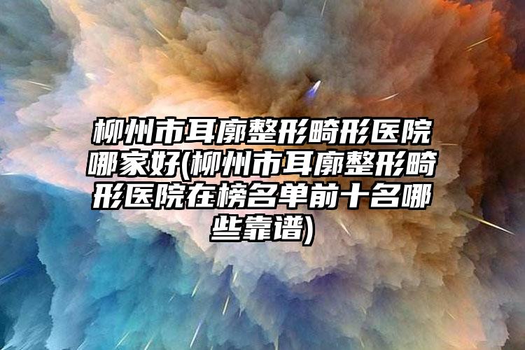 柳州市耳廓整形畸形医院哪家好(柳州市耳廓整形畸形医院在榜名单前十名哪些靠谱)