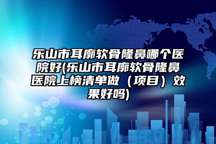 乐山市耳廓软骨隆鼻哪个医院好(乐山市耳廓软骨隆鼻医院上榜清单做（项目）效果好吗)