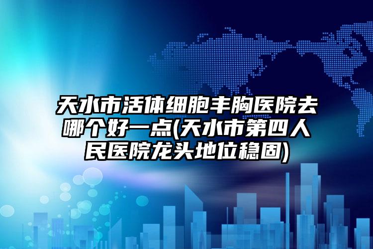 天水市活体细胞丰胸医院去哪个好一点(天水市第四人民医院龙头地位稳固)