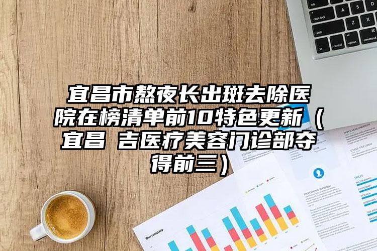 宜昌市熬夜长出斑去除医院在榜清单前10特色更新(宜昌芃吉医疗美容门诊部夺得前三)