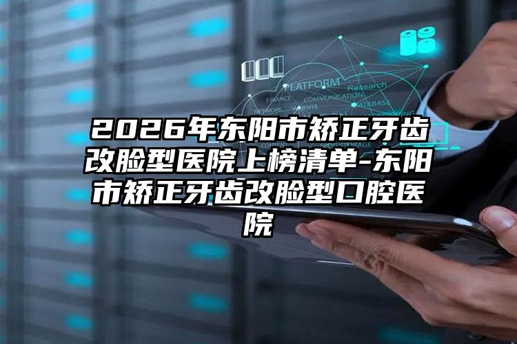 2026年东阳市矫正牙齿改脸型医院上榜清单-东阳市矫正牙齿改脸型口腔医院