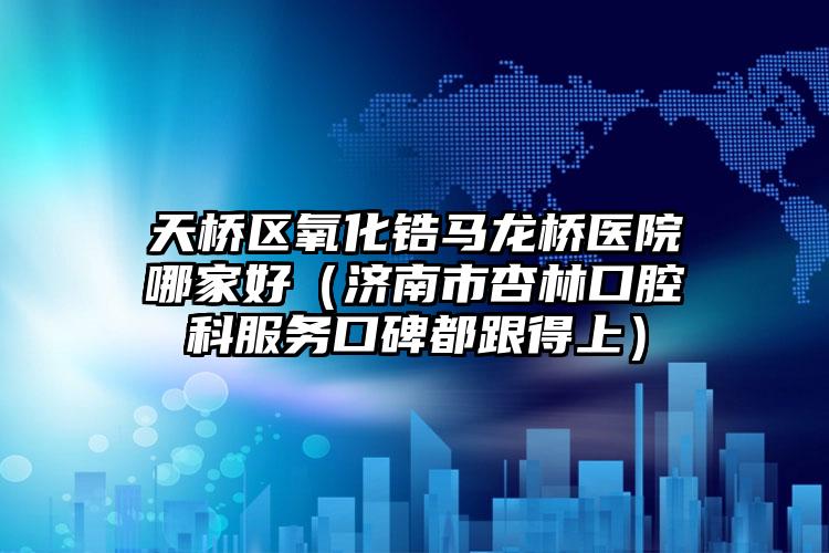 天桥区氧化锆马龙桥医院哪家好(济南市杏林口腔科服务口碑都跟得上)