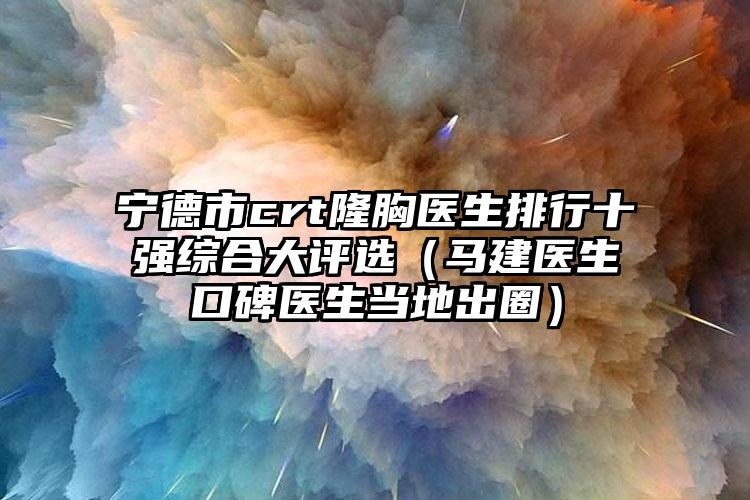宁德市crt隆胸医生排行十强综合大评选(马建医生口碑医生当地出圈)