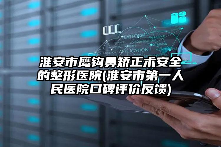 淮安市鹰钩鼻矫正术安全的整形医院(淮安市第一人民医院口碑评价反馈)