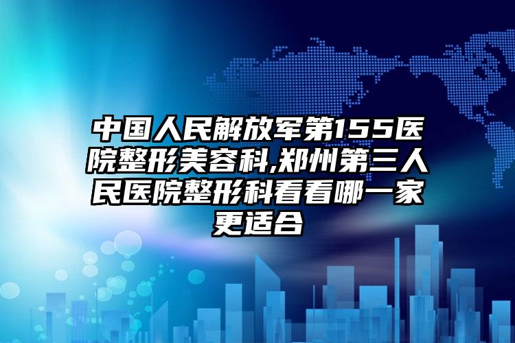中国人民解放军第155医院整形美容科,郑州第三人民医院整形科看看哪一家更适合