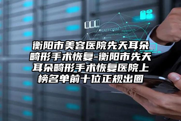 衡阳市美容医院先天耳朵畸形手术恢复-衡阳市先天耳朵畸形手术恢复医院上榜名单前十位正规出圈