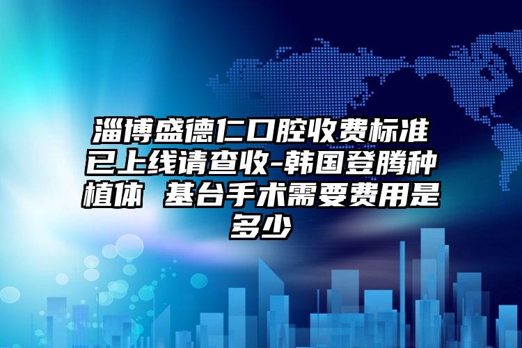 淄博盛德仁口腔收费标准已上线请查收-韩国登腾种植体 基台手术需要费用是多少